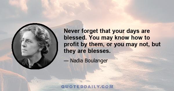 Never forget that your days are blessed. You may know how to profit by them, or you may not, but they are blesses.