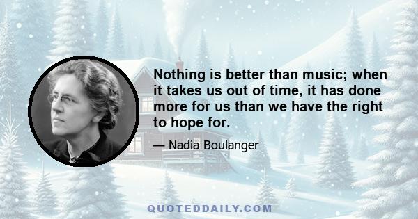 Nothing is better than music; when it takes us out of time, it has done more for us than we have the right to hope for: it has broadened the limits of our sorrowful life, it has lit up the sweetness of our hours of