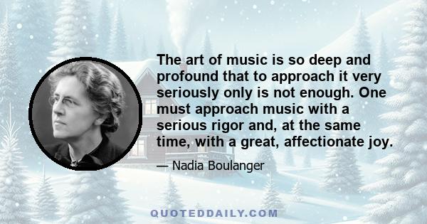 The art of music is so deep and profound that to approach it very seriously only is not enough. One must approach music with a serious rigor and, at the same time, with a great, affectionate joy.