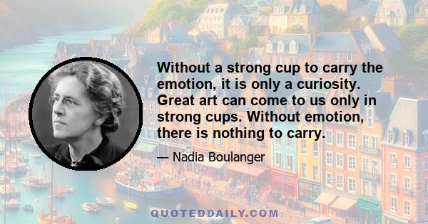 Without a strong cup to carry the emotion, it is only a curiosity. Great art can come to us only in strong cups. Without emotion, there is nothing to carry.