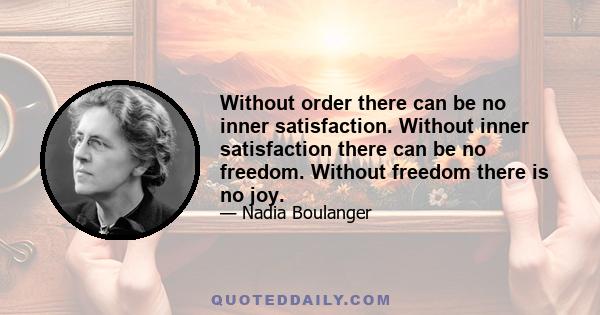 Without order there can be no inner satisfaction. Without inner satisfaction there can be no freedom. Without freedom there is no joy.