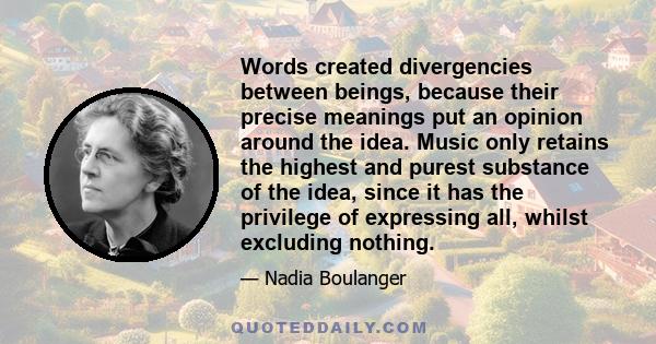 Words created divergencies between beings, because their precise meanings put an opinion around the idea. Music only retains the highest and purest substance of the idea, since it has the privilege of expressing all,