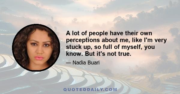 A lot of people have their own perceptions about me, like I'm very stuck up, so full of myself, you know. But it's not true.