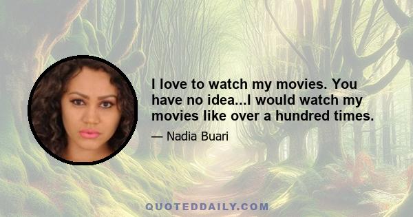 I love to watch my movies. You have no idea...I would watch my movies like over a hundred times.