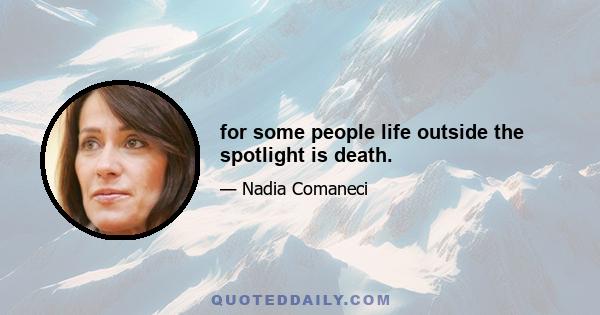 for some people life outside the spotlight is death.