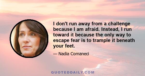 I don't run away from a challenge because I am afraid. Instead, I run toward it because the only way to escape fear is to trample it beneath your feet.