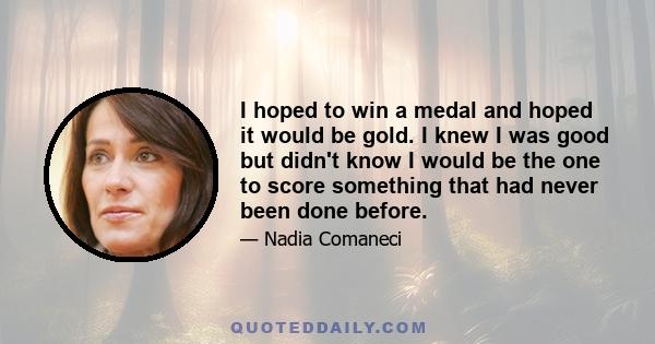 I hoped to win a medal and hoped it would be gold. I knew I was good but didn't know I would be the one to score something that had never been done before.