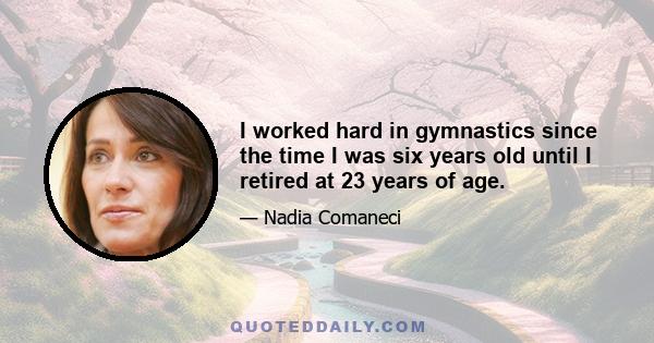 I worked hard in gymnastics since the time I was six years old until I retired at 23 years of age.