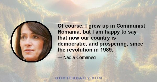 Of course, I grew up in Communist Romania, but I am happy to say that now our country is democratic, and prospering, since the revolution in 1989.