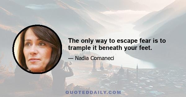 The only way to escape fear is to trample it beneath your feet.