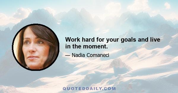 Work hard for your goals and live in the moment.