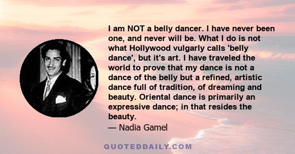 I am NOT a belly dancer. I have never been one, and never will be. What I do is not what Hollywood vulgarly calls 'belly dance', but it's art. I have traveled the world to prove that my dance is not a dance of the belly 