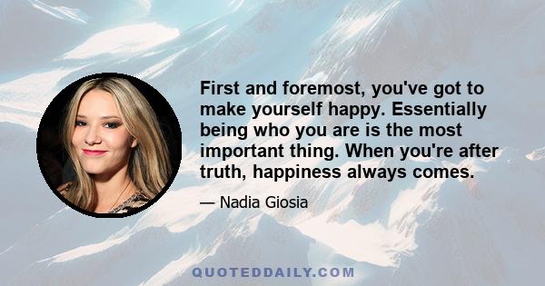 First and foremost, you've got to make yourself happy. Essentially being who you are is the most important thing. When you're after truth, happiness always comes.