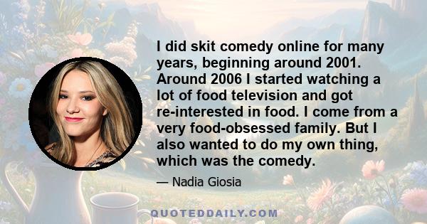 I did skit comedy online for many years, beginning around 2001. Around 2006 I started watching a lot of food television and got re-interested in food. I come from a very food-obsessed family. But I also wanted to do my