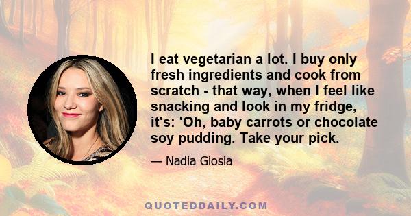 I eat vegetarian a lot. I buy only fresh ingredients and cook from scratch - that way, when I feel like snacking and look in my fridge, it's: 'Oh, baby carrots or chocolate soy pudding. Take your pick.