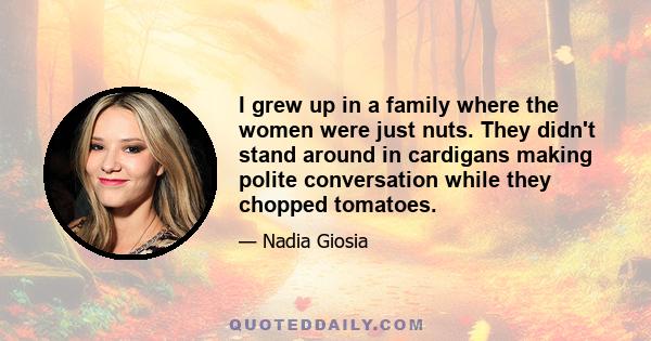 I grew up in a family where the women were just nuts. They didn't stand around in cardigans making polite conversation while they chopped tomatoes.