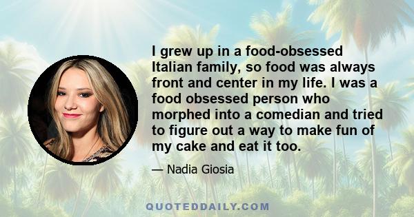 I grew up in a food-obsessed Italian family, so food was always front and center in my life. I was a food obsessed person who morphed into a comedian and tried to figure out a way to make fun of my cake and eat it too.