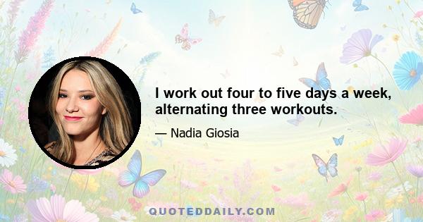 I work out four to five days a week, alternating three workouts.