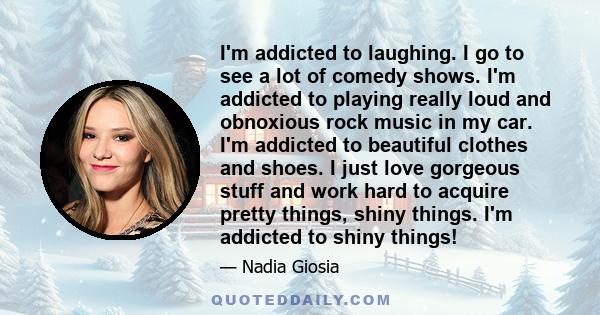 I'm addicted to laughing. I go to see a lot of comedy shows. I'm addicted to playing really loud and obnoxious rock music in my car. I'm addicted to beautiful clothes and shoes. I just love gorgeous stuff and work hard