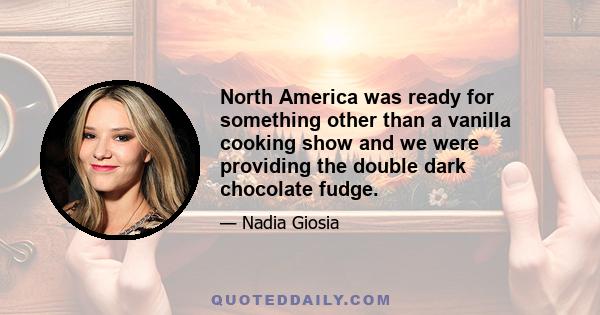 North America was ready for something other than a vanilla cooking show and we were providing the double dark chocolate fudge.