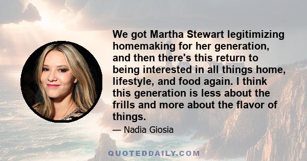 We got Martha Stewart legitimizing homemaking for her generation, and then there's this return to being interested in all things home, lifestyle, and food again. I think this generation is less about the frills and more 