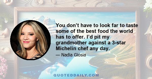 You don’t have to look far to taste some of the best food the world has to offer. I’d pit my grandmother against a 3-star Michelin chef any day.