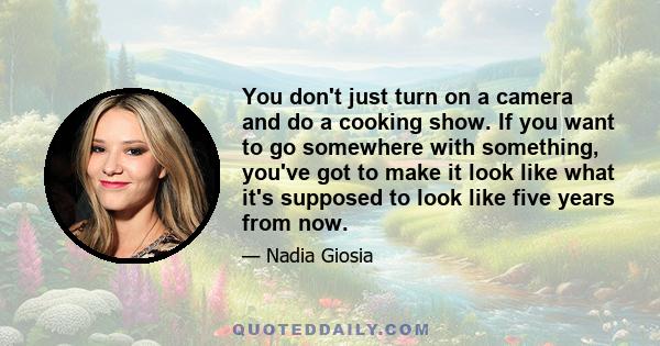 You don't just turn on a camera and do a cooking show. If you want to go somewhere with something, you've got to make it look like what it's supposed to look like five years from now.