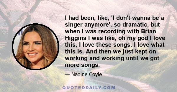 I had been, like, 'I don't wanna be a singer anymore', so dramatic, but when I was recording with Brian Higgins I was like, oh my god I love this, I love these songs, I love what this is. And then we just kept on