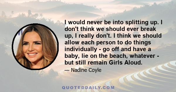 I would never be into splitting up. I don't think we should ever break up, I really don't. I think we should allow each person to do things individually - go off and have a baby, lie on the beach, whatever - but still