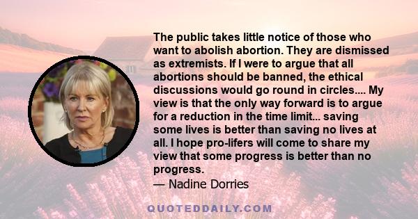 The public takes little notice of those who want to abolish abortion. They are dismissed as extremists. If I were to argue that all abortions should be banned, the ethical discussions would go round in circles.... My