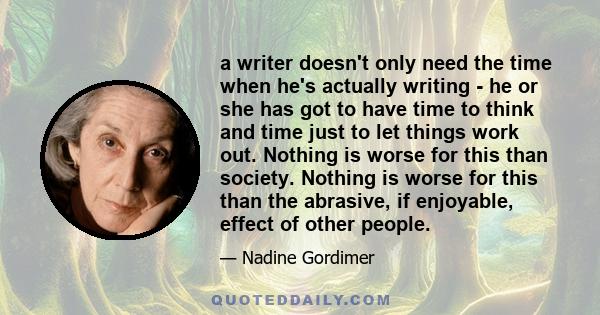 a writer doesn't only need the time when he's actually writing - he or she has got to have time to think and time just to let things work out. Nothing is worse for this than society. Nothing is worse for this than the