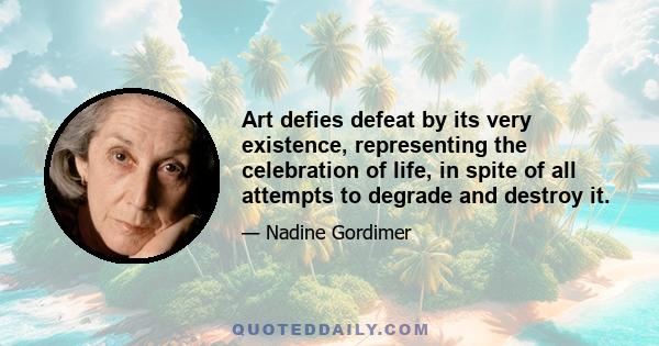 Art defies defeat by its very existence, representing the celebration of life, in spite of all attempts to degrade and destroy it.