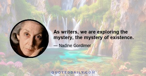 As writers, we are exploring the mystery, the mystery of existence.