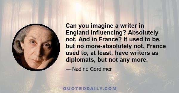 Can you imagine a writer in England influencing? Absolutely not. And in France? It used to be, but no more-absolutely not. France used to, at least, have writers as diplomats, but not any more.