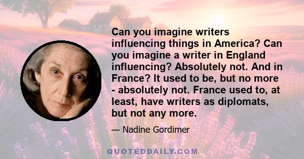 Can you imagine writers influencing things in America? Can you imagine a writer in England influencing? Absolutely not. And in France? It used to be, but no more - absolutely not. France used to, at least, have writers