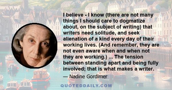 I believe - I know (there are not many things I should care to dogmatize about, on the subject of writing) that writers need solitude, and seek alienation of a kind every day of their working lives. (And remember, they