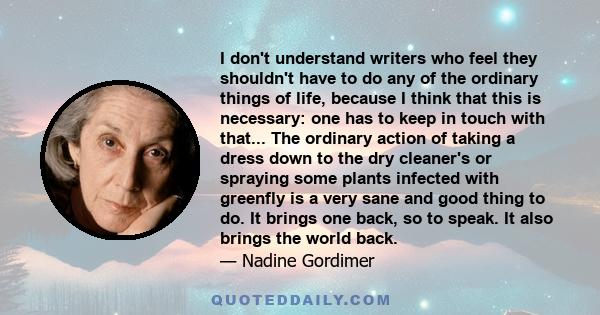 I don't understand writers who feel they shouldn't have to do any of the ordinary things of life, because I think that this is necessary: one has to keep in touch with that... The ordinary action of taking a dress down