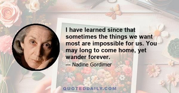 I have learned since that sometimes the things we want most are impossible for us. You may long to come home, yet wander forever.