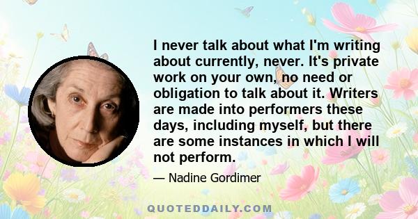 I never talk about what I'm writing about currently, never. It's private work on your own, no need or obligation to talk about it. Writers are made into performers these days, including myself, but there are some