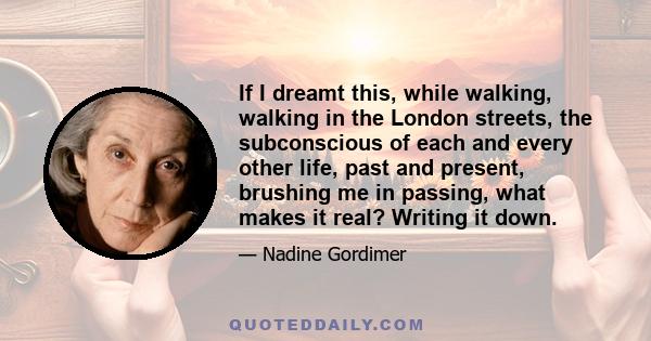 If I dreamt this, while walking, walking in the London streets, the subconscious of each and every other life, past and present, brushing me in passing, what makes it real? Writing it down.