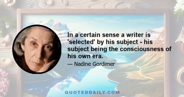 In a certain sense a writer is 'selected' by his subject - his subject being the consciousness of his own era.