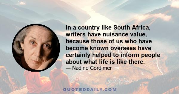 In a country like South Africa, writers have nuisance value, because those of us who have become known overseas have certainly helped to inform people about what life is like there.