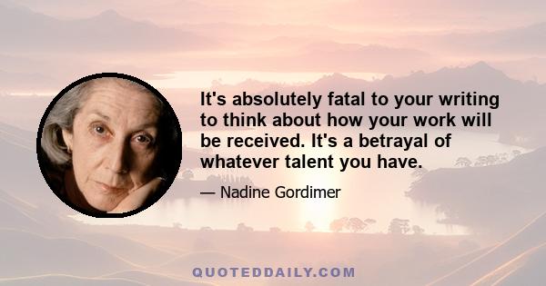 It's absolutely fatal to your writing to think about how your work will be received. It's a betrayal of whatever talent you have.