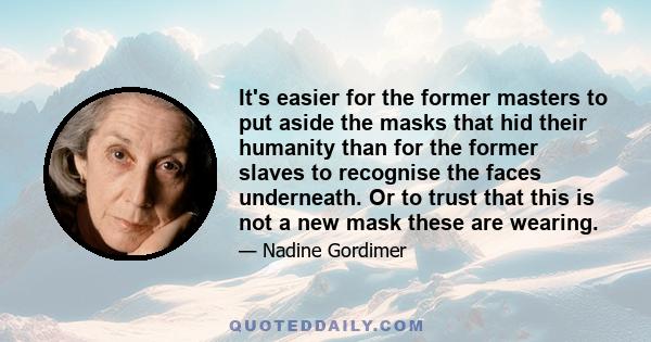 It's easier for the former masters to put aside the masks that hid their humanity than for the former slaves to recognise the faces underneath. Or to trust that this is not a new mask these are wearing.