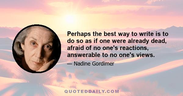 Perhaps the best way to write is to do so as if one were already dead, afraid of no one's reactions, answerable to no one's views.