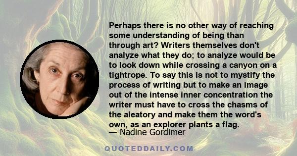 Perhaps there is no other way of reaching some understanding of being than through art? Writers themselves don't analyze what they do; to analyze would be to look down while crossing a canyon on a tightrope. To say this 