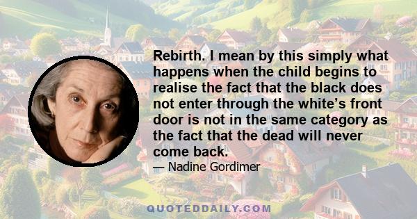 Rebirth. I mean by this simply what happens when the child begins to realise the fact that the black does not enter through the white’s front door is not in the same category as the fact that the dead will never come