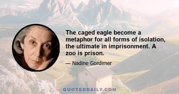 The caged eagle become a metaphor for all forms of isolation, the ultimate in imprisonment. A zoo is prison.