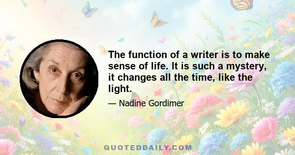 The function of a writer is to make sense of life. It is such a mystery, it changes all the time, like the light.