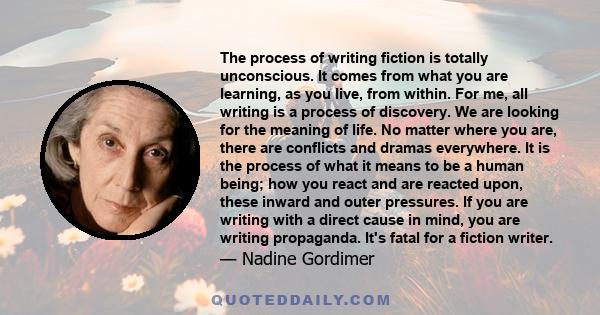 The process of writing fiction is totally unconscious. It comes from what you are learning, as you live, from within. For me, all writing is a process of discovery. We are looking for the meaning of life. No matter